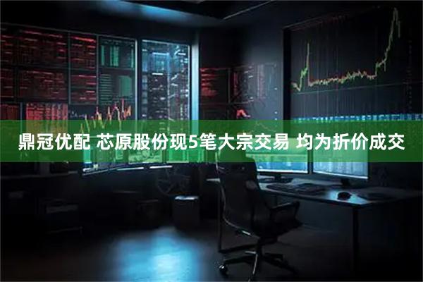 鼎冠优配 芯原股份现5笔大宗交易 均为折价成交