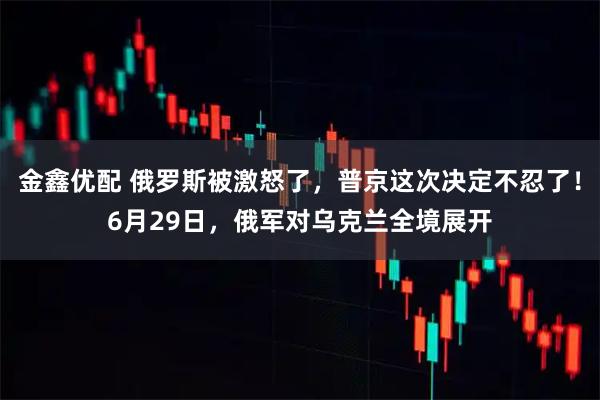 金鑫优配 俄罗斯被激怒了，普京这次决定不忍了！6月29日，俄军对乌克兰全境展开