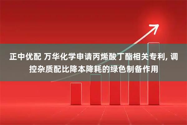 正中优配 万华化学申请丙烯酸丁酯相关专利, 调控杂质配比降本降耗的绿色制备作用