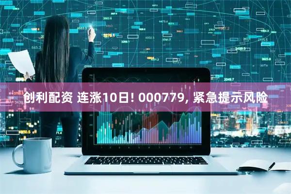创利配资 连涨10日! 000779, 紧急提示风险