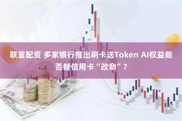 联富配资 多家银行推出刷卡送Token AI权益能否替信用卡“改命”？