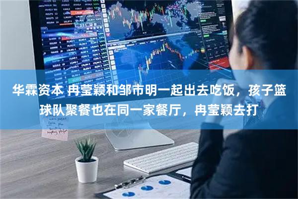 华霖资本 冉莹颖和邹市明一起出去吃饭，孩子篮球队聚餐也在同一家餐厅，冉莹颖去打