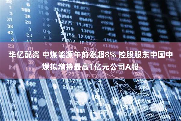 华亿配资 中煤能源午前涨超8% 控股股东中国中煤拟增持最高1亿元公司A股