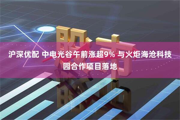 沪深优配 中电光谷午前涨超9% 与火炬海沧科技园合作项目落地