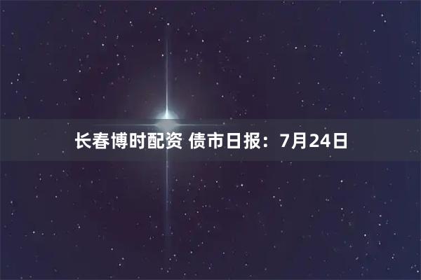 长春博时配资 债市日报：7月24日