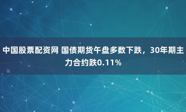 中国股票配资网 国债期货午盘多数下跌，30年期主力合约跌0.11%